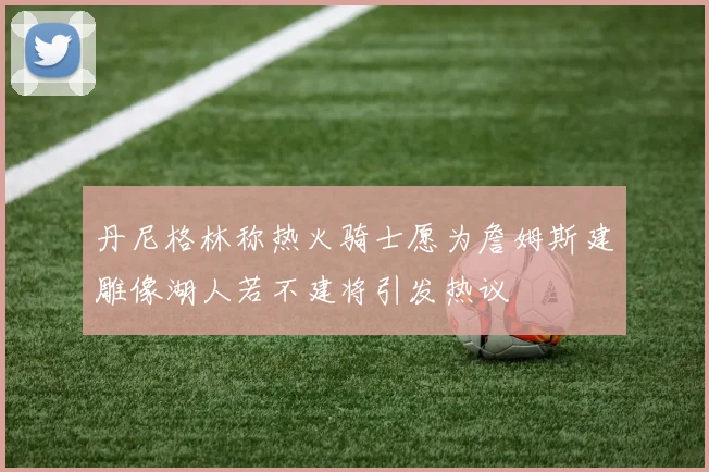 丹尼格林称热火骑士愿为詹姆斯建雕像湖人若不建将引发热议