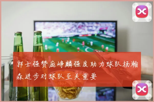 郭士强赞庞峥麟强度助力球队杨瀚森进步对球队至关重要