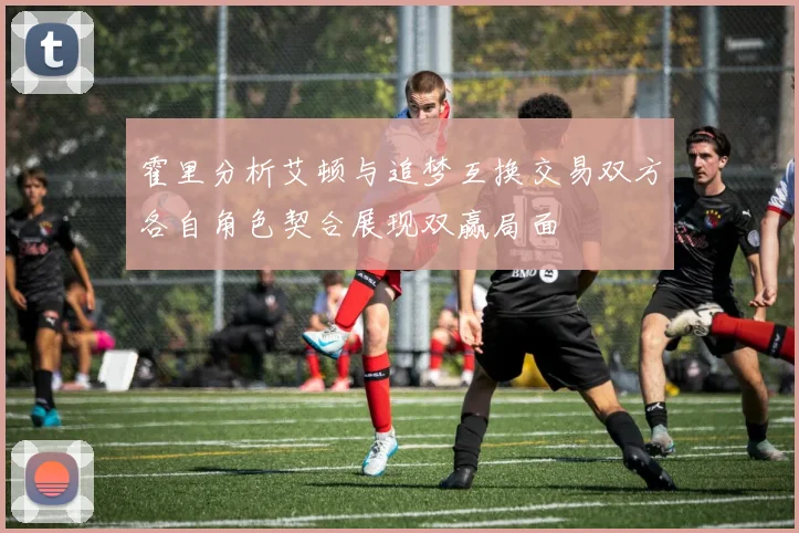 霍里分析艾顿与追梦互换交易双方各自角色契合展现双赢局面