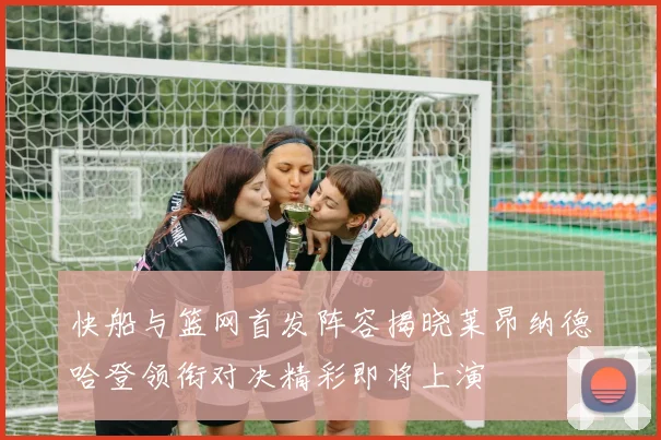 快船与篮网首发阵容揭晓莱昂纳德哈登领衔对决精彩即将上演