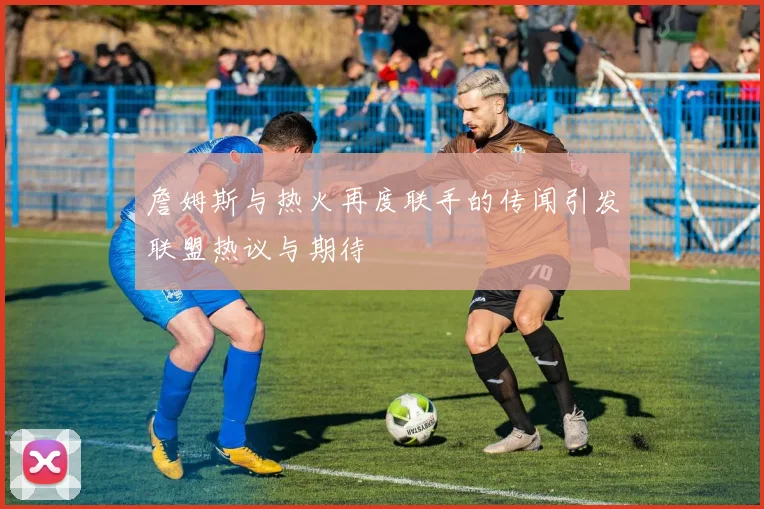 詹姆斯与热火再度联手的传闻引发联盟热议与期待