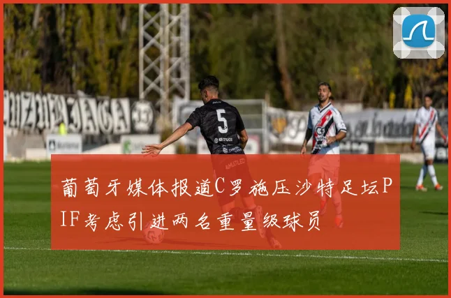 葡萄牙媒体报道C罗施压沙特足坛PIF考虑引进两名重量级球员