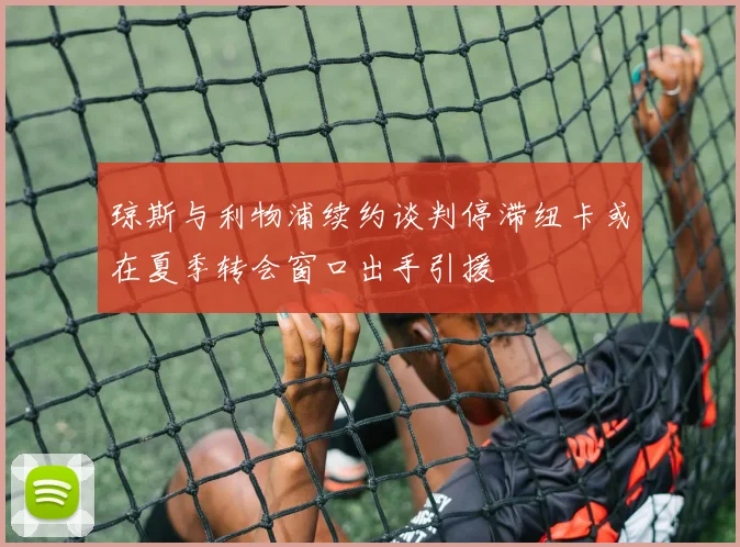 琼斯与利物浦续约谈判停滞纽卡或在夏季转会窗口出手引援