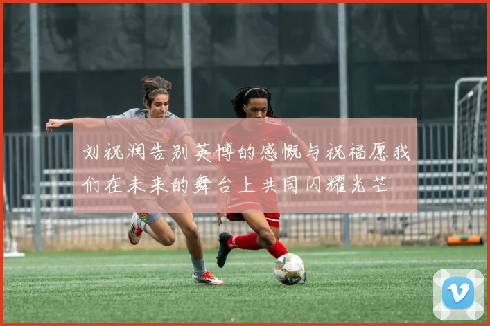 刘祝润告别英博的感慨与祝福愿我们在未来的舞台上共同闪耀光芒