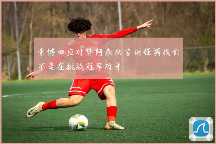 索博回应对阵阿森纳言论强调我们不是在挑战冠军对手