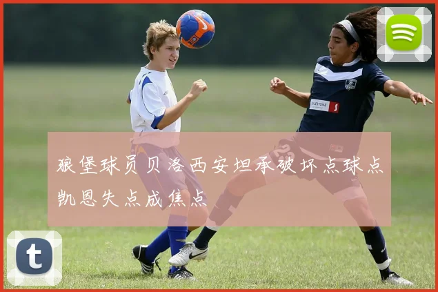狼堡球员贝洛西安坦承破坏点球点凯恩失点成焦点