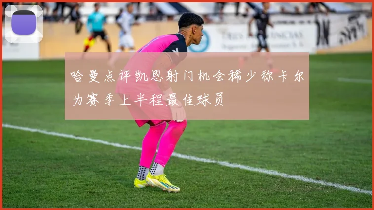 哈曼点评凯恩射门机会稀少称卡尔为赛季上半程最佳球员