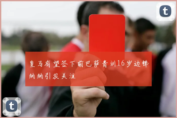 皇马有望签下前巴萨青训16岁边锋纳纳引发关注