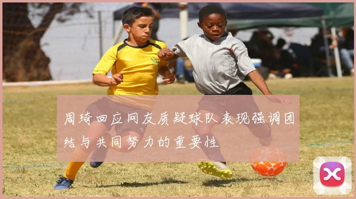 周琦回应网友质疑球队表现强调团结与共同努力的重要性